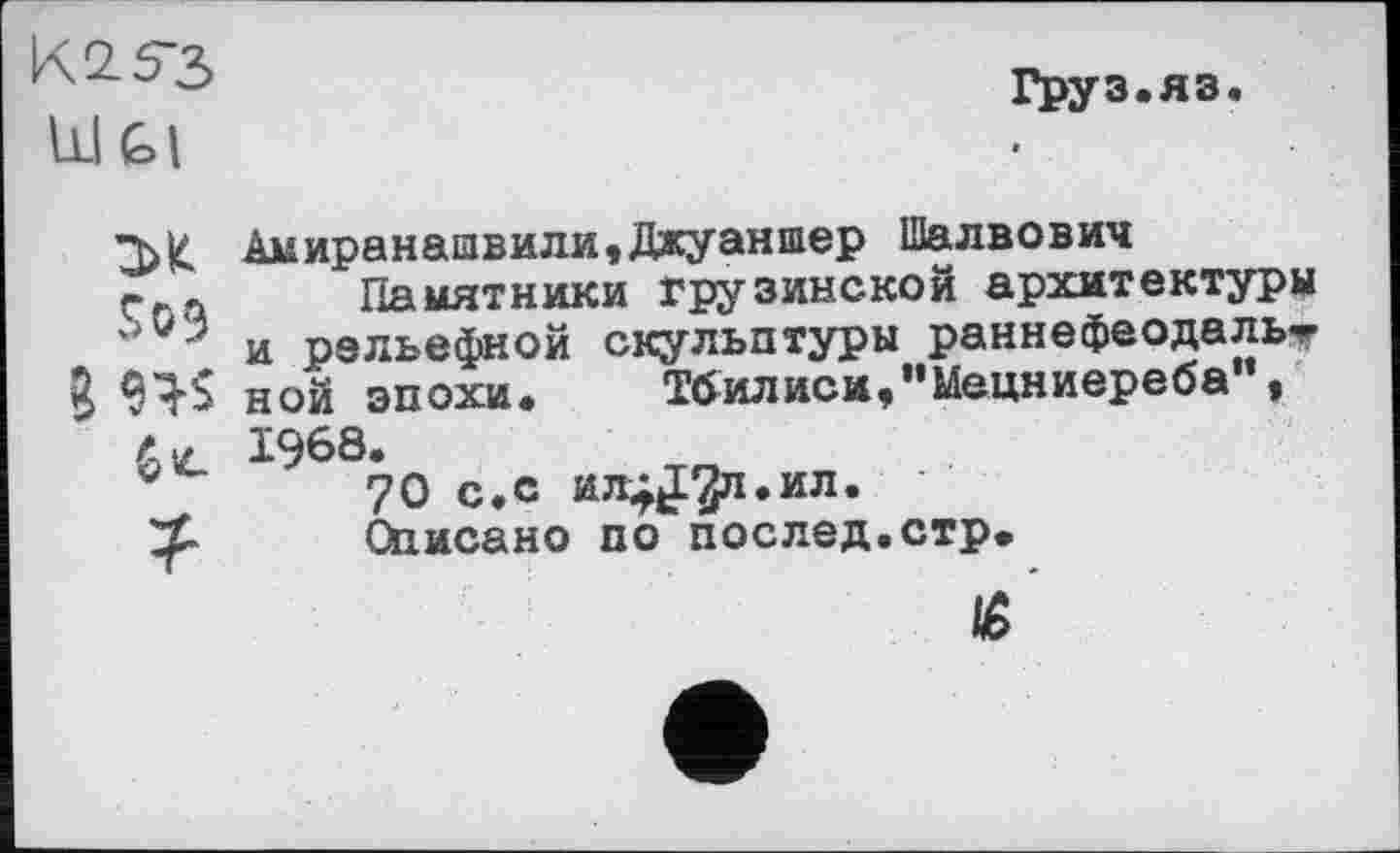 ﻿К2.53
kl Gl
M
Sö3
Ъ ns
?
Груз.яз.
Auиранашвили,Джуаншер Шалвович
Памятники грузинской архитектуры и рельефной скульптуры раннефеодальт ной эпохи. Тбилиси,"Мецниереба , 1968.
70 с.с ил^^л.ил.
Описано по послед.стр.
të